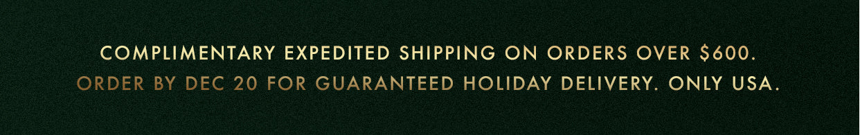 Complimentary Expedited Shipping on orders over $600. Order by Dec 20 for Guaranteed Holiday Delivery. Only USA.